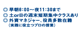 早朝6時?夜11:30まで 土or日の週末短期集中クラスあり 外資マネージャー、役員多数在籍 実践に役立つプロの授業